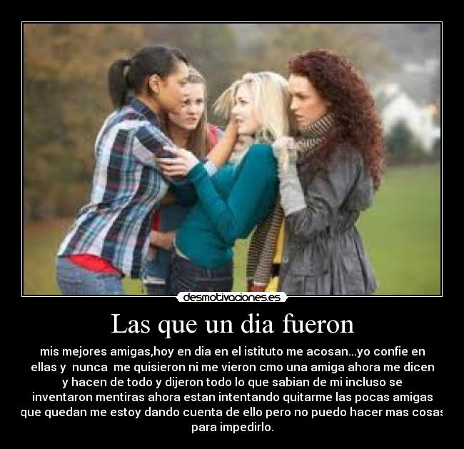 Las que un dia fueron - mis mejores amigas,hoy en dia en el istituto me acosan...yo confie en
ellas y  nunca  me quisieron ni me vieron cmo una amiga ahora me dicen
y hacen de todo y dijeron todo lo que sabian de mi incluso se
inventaron mentiras ahora estan intentando quitarme las pocas amigas
que quedan me estoy dando cuenta de ello pero no puedo hacer mas cosas
para impedirlo.