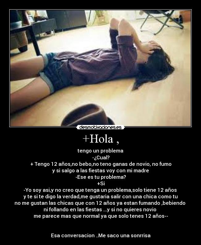 +Hola , - tengo un problema
-¿Cual?
+ Tengo 12 años,no bebo,no teno ganas de novio, no fumo
y si salgo a las fiestas voy con mi madre
-Ese es tu problema?
+Si
-Yo soy asi,y no creo que tenga un problema,solo tiene 12 años 
y te si te digo la verdad,me gustaria salir con una chica como tu
no me gustan las chicas que con 12 años ya estan fumando ,bebiendo 
ni follando en las fiestas ...y si no quieres novio 
me parece mas que normal ya que solo tenes 12 años--


Esa conversacion ..Me saco una sonrrisa