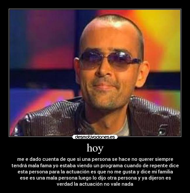 hoy - me e dado cuenta de que si una persona se hace no querer siempre
tendrá mala fama yo estaba viendo un programa cuando de repente dice
esta persona para la actuación es que no me gusta y dice mi familia
ese es una mala persona luego lo dijo otra persona y ya dijeron es
verdad la actuación no vale nada