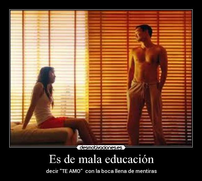 Es de mala educación - decir TE AMO  con la boca llena de mentiras