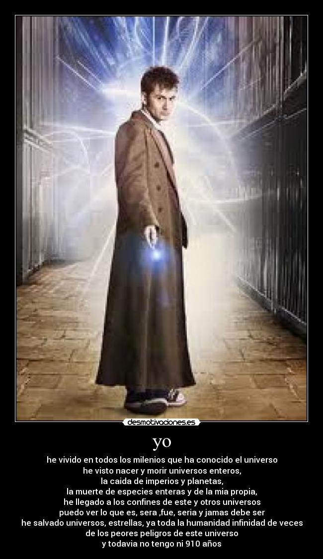 yo - he vivido en todos los milenios que ha conocido el universo
he visto nacer y morir universos enteros,
la caida de imperios y planetas,
la muerte de especies enteras y de la mia propia,
he llegado a los confines de este y otros universos
puedo ver lo que es, sera ,fue, seria y jamas debe ser
he salvado universos, estrellas, ya toda la humanidad infinidad de veces
de los peores peligros de este universo
y todavia no tengo ni 910 años