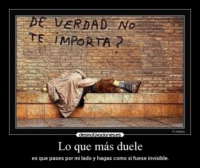 Lo que más duele - es que pases por mi lado y hagas como si fuese invisible.