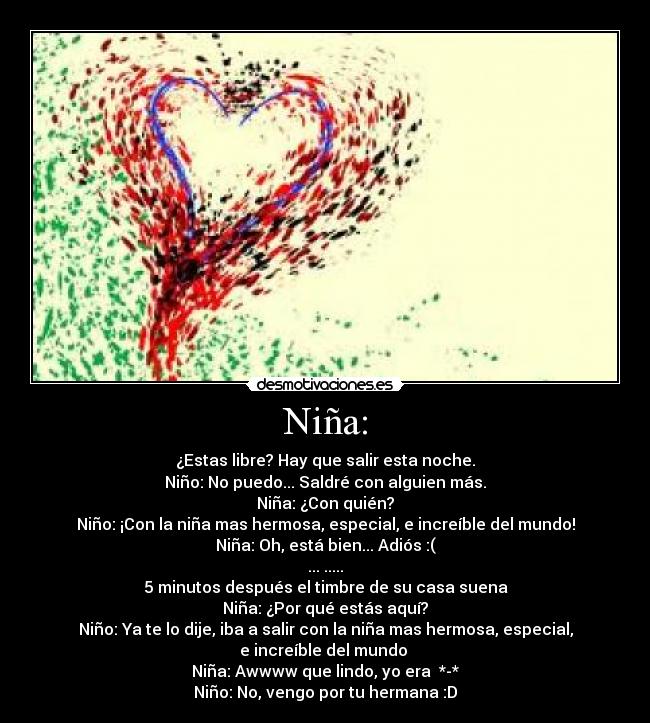 Niña: - ¿Estas libre? Hay que salir esta noche.
Niño: No puedo... Saldré con alguien más.
Niña: ¿Con quién?
Niño: ¡Con la niña mas hermosa, especial, e increíble del mundo!
Niña: Oh, está bien... Adiós :(
... .....
5 minutos después el timbre de su casa suena
Niña: ¿Por qué estás aquí?
Niño: Ya te lo dije, iba a salir con la niña mas hermosa, especial,
e increíble del mundo ♥
Niña: Awwww que lindo, yo era ♥*-*
Niño: No, vengo por tu hermana :D
