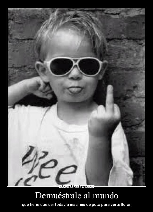 Demuéstrale al mundo - que tiene que ser todavía mas hijo de puta para verte llorar.
