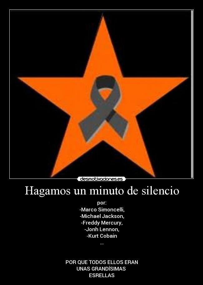 Hagamos un minuto de silencio - por:
-Marco Simoncelli,
-Michael Jackson,
-Freddy Mercury,
-Jonh Lennon,
-Kurt Cobain
...


POR QUE TODOS ELLOS ERAN
UNAS GRANDÍSIMAS 
ESRELLAS