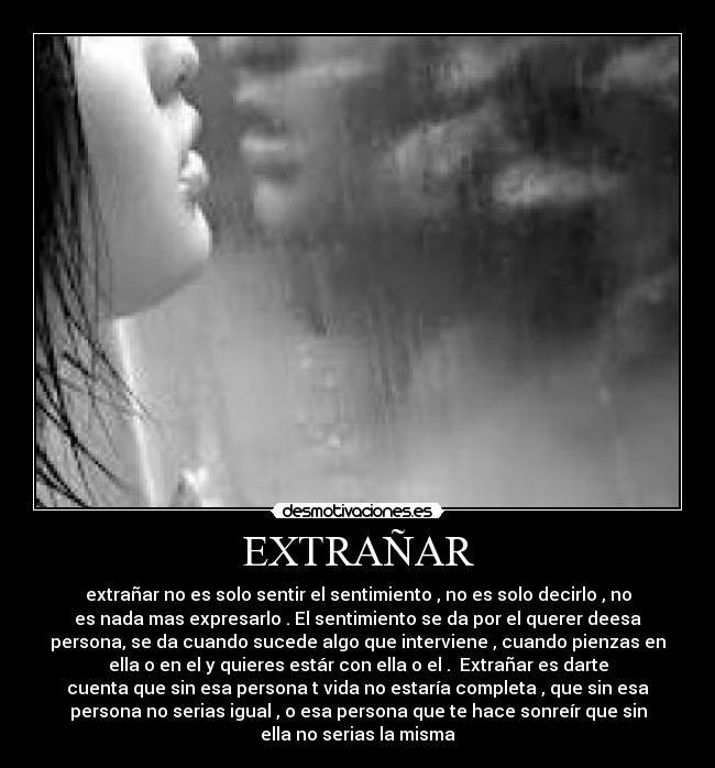EXTRAÑAR - extrañar no es solo sentir el sentimiento , no es solo decirlo , no
es nada mas expresarlo . El sentimiento se da por el querer deesa
persona, se da cuando sucede algo que interviene , cuando pienzas en
ella o en el y quieres estár con ella o el . Extrañar es darte
cuenta que sin esa persona t vida no estaría completa , que sin esa
persona no serias igual , o esa persona que te hace sonreír que sin
ella no serias la misma