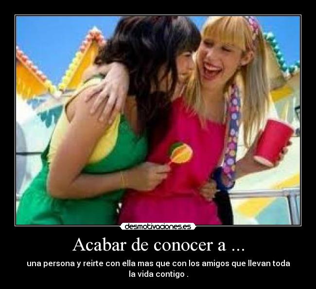 Acabar de conocer a ... - una persona y reirte con ella mas que con los amigos que llevan toda la vida contigo .