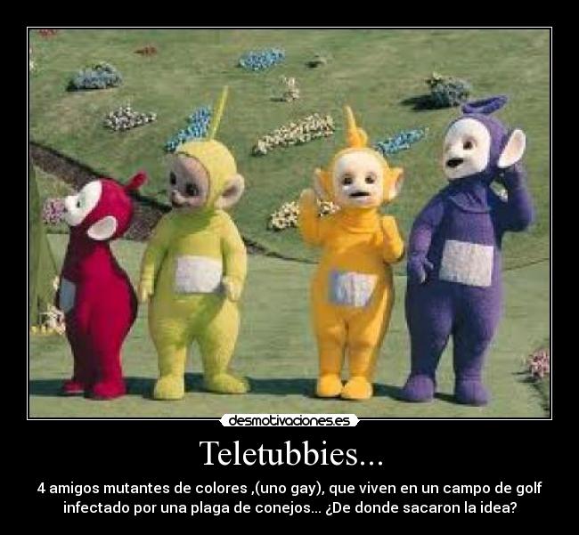 Teletubbies... - 4 amigos mutantes de colores ,(uno gay), que viven en un campo de golf
infectado por una plaga de conejos... ¿De donde sacaron la idea?