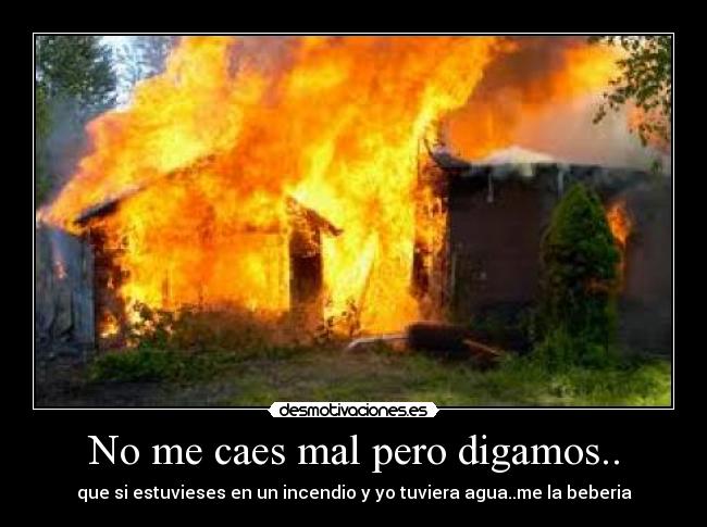 No me caes mal pero digamos.. - que si estuvieses en un incendio y yo tuviera agua..me la beberia