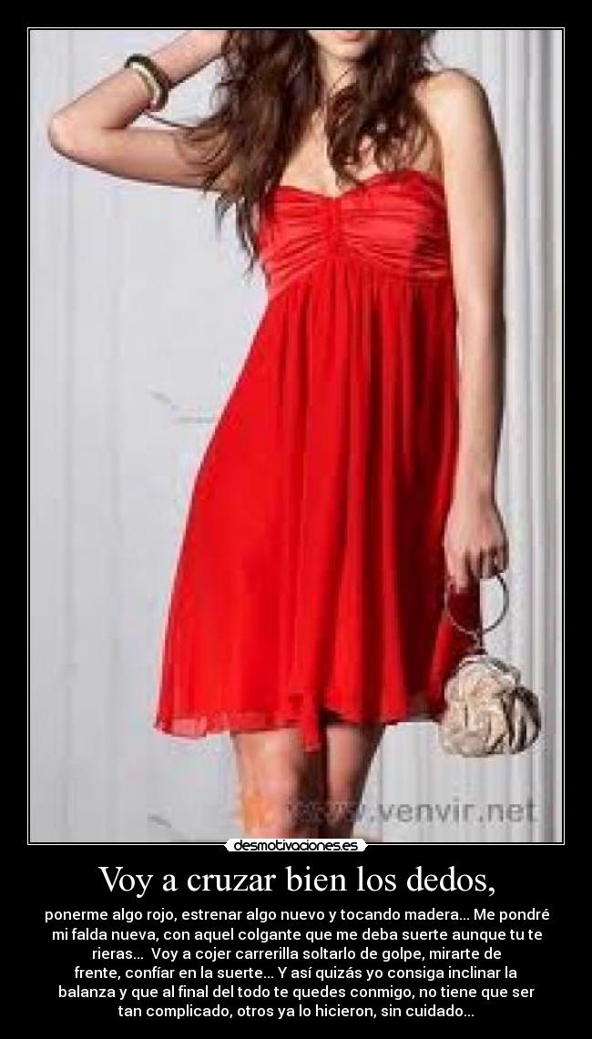 Voy a cruzar bien los dedos, - ponerme algo rojo, estrenar algo nuevo y tocando madera... Me pondré
mi falda nueva, con aquel colgante que me deba suerte aunque tu te
rieras...  Voy a cojer carrerilla soltarlo de golpe, mirarte de
frente, confíar en la suerte... Y así quizás yo consiga inclinar la
balanza y que al final del todo te quedes conmigo, no tiene que ser
tan complicado, otros ya lo hicieron, sin cuidado...