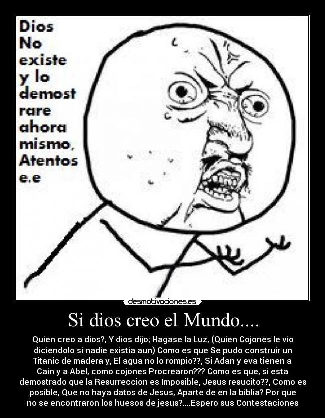Si dios creo el Mundo.... - Quien creo a dios?, Y dios dijo; Hagase la Luz, (Quien Cojones le vio
diciendolo si nadie existia aun) Como es que Se pudo construir un
Titanic de madera y, El agua no lo rompio??, Si Adan y eva tienen a
Cain y a Abel, como cojones Procrearon??? Como es que, si esta
demostrado que la Resurreccion es Imposible, Jesus resucito??, Como es
posible, Que no haya datos de Jesus, Aparte de en la biblia? Por que
no se encontraron los huesos de jesus?....Espero sus Contestaciones