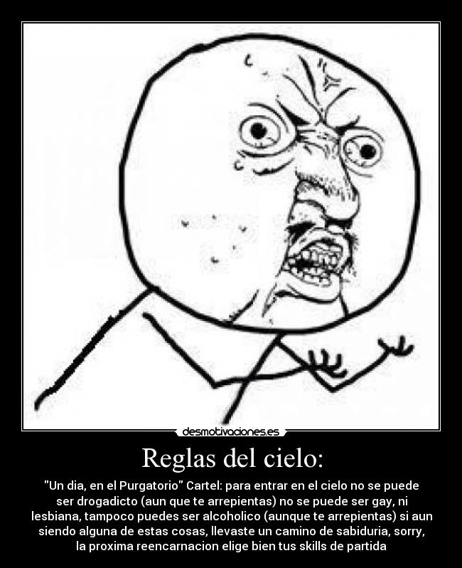 Reglas del cielo: - Un dia, en el Purgatorio Cartel: para entrar en el cielo no se puede
ser drogadicto (aun que te arrepientas) no se puede ser gay, ni
lesbiana, tampoco puedes ser alcoholico (aunque te arrepientas) si aun
siendo alguna de estas cosas, llevaste un camino de sabiduria, sorry,
la proxima reencarnacion elige bien tus skills de partida