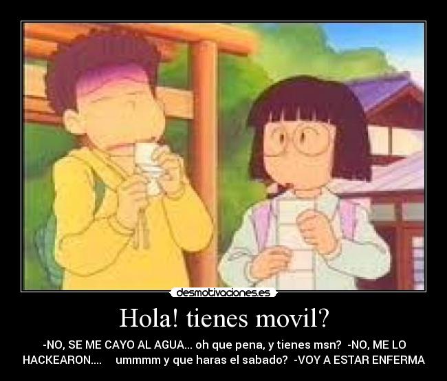 Hola! tienes movil? - -NO, SE ME CAYO AL AGUA... oh que pena, y tienes msn? -NO, ME LO
HACKEARON.... ummmm y que haras el sabado? -VOY A ESTAR ENFERMA
