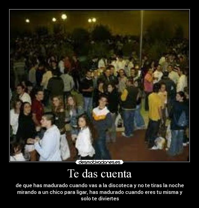 Te das cuenta - de que has madurado cuando vas a la discoteca y no te tiras la noche
mirando a un chico para ligar, has madurado cuando eres tu misma y
solo te diviertes