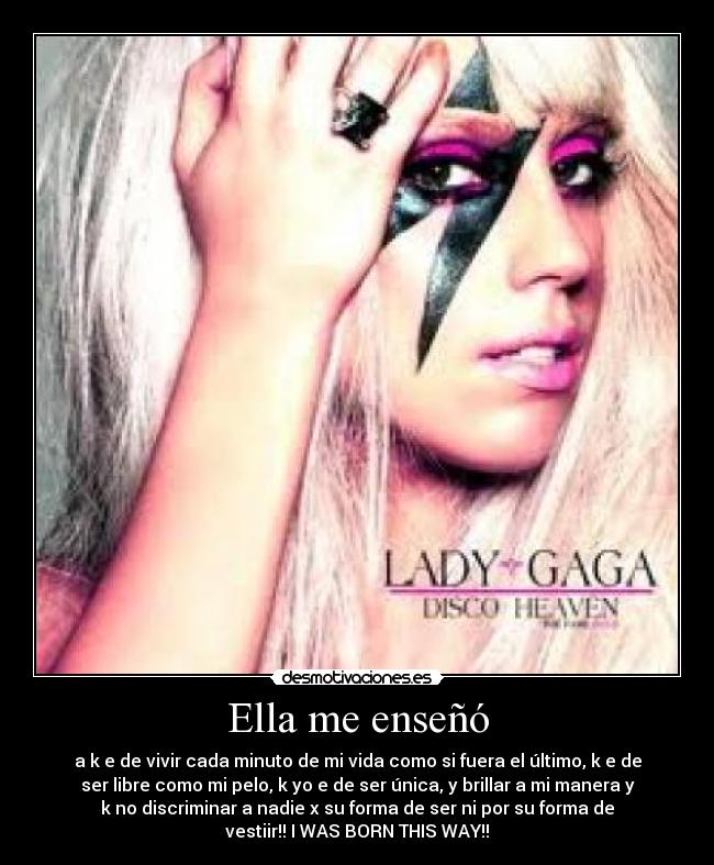 Ella me enseñó - a k e de vivir cada minuto de mi vida como si fuera el último, k e de
ser libre como mi pelo, k yo e de ser única, y brillar a mi manera y
k no discriminar a nadie x su forma de ser ni por su forma de
vestiir!! I WAS BORN THIS WAY!!