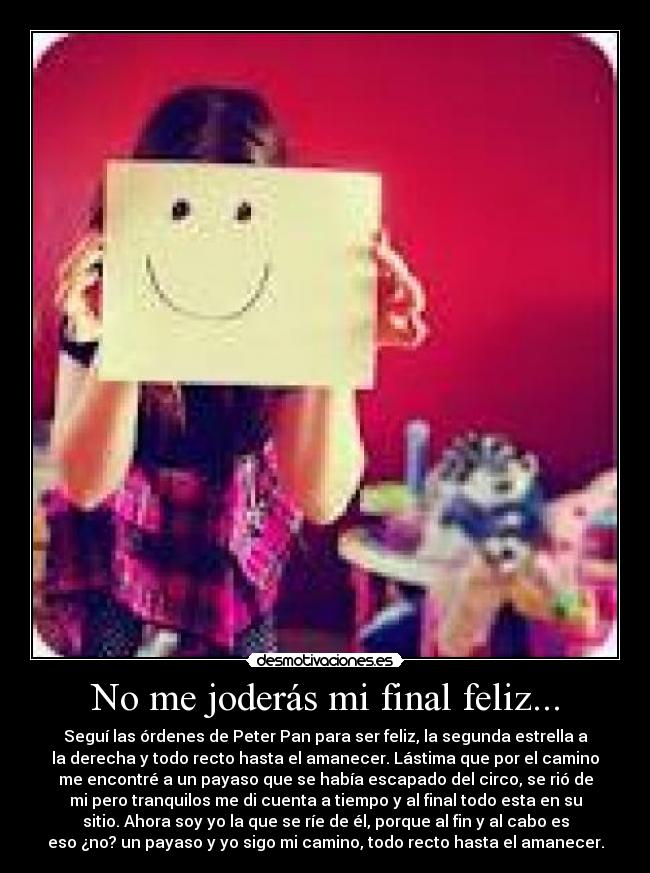 No me joderás mi final feliz... - Seguí las órdenes de Peter Pan para ser feliz, la segunda estrella a
la derecha y todo recto hasta el amanecer. Lástima que por el camino
me encontré a un payaso que se había escapado del circo, se rió de
mi pero tranquilos me di cuenta a tiempo y al final todo esta en su
sitio. Ahora soy yo la que se ríe de él, porque al fin y al cabo es
eso ¿no? un payaso y yo sigo mi camino, todo recto hasta el amanecer.
