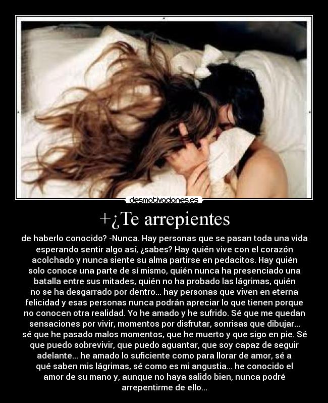 +¿Te arrepientes - de haberlo conocido? -Nunca. Hay personas que se pasan toda una vida
esperando sentir algo así, ¿sabes? Hay quién vive con el corazón
acolchado y nunca siente su alma partirse en pedacitos. Hay quién
solo conoce una parte de sí mismo, quién nunca ha presenciado una
batalla entre sus mitades, quién no ha probado las lágrimas, quién
no se ha desgarrado por dentro... hay personas que viven en eterna
felicidad y esas personas nunca podrán apreciar lo que tienen porque
no conocen otra realidad. Yo he amado y he sufrido. Sé que me quedan
sensaciones por vivir, momentos por disfrutar, sonrisas que dibujar...
sé que he pasado malos momentos, que he muerto y que sigo en pie. Sé
que puedo sobrevivir, que puedo aguantar, que soy capaz de seguir
adelante... he amado lo suficiente como para llorar de amor, sé a
qué saben mis lágrimas, sé como es mi angustia... he conocido el
amor de su mano y, aunque no haya salido bien, nunca podré
arrepentirme de ello...
