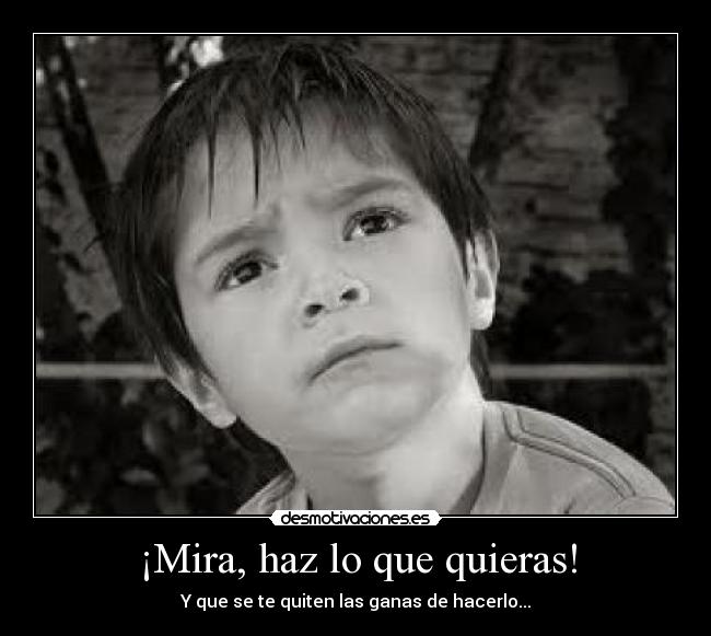 ¡Mira, haz lo que quieras! - Y que se te quiten las ganas de hacerlo...