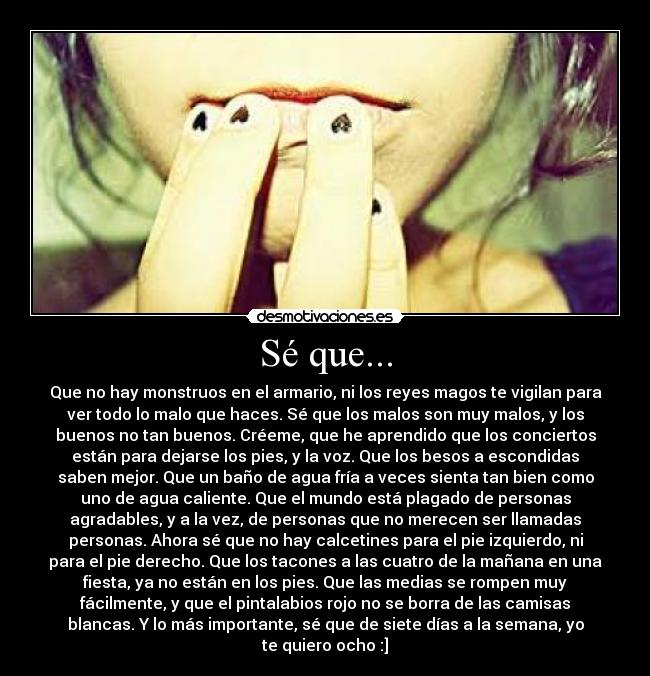 Sé que... - Que no hay monstruos en el armario, ni los reyes magos te vigilan para
ver todo lo malo que haces. Sé que los malos son muy malos, y los
buenos no tan buenos. Créeme, que he aprendido que los conciertos
están para dejarse los pies, y la voz. Que los besos a escondidas
saben mejor. Que un baño de agua fría a veces sienta tan bien como
uno de agua caliente. Que el mundo está plagado de personas
agradables, y a la vez, de personas que no merecen ser llamadas
personas. Ahora sé que no hay calcetines para el pie izquierdo, ni
para el pie derecho. Que los tacones a las cuatro de la mañana en una
fiesta, ya no están en los pies. Que las medias se rompen muy
fácilmente, y que el pintalabios rojo no se borra de las camisas
blancas. Y lo más importante, sé que de siete días a la semana, yo
te quiero ocho :]