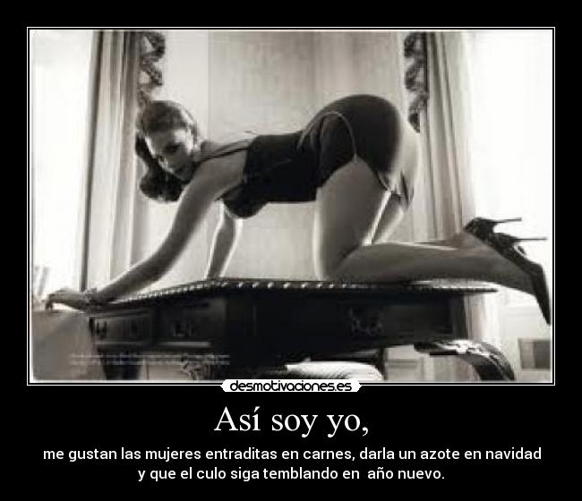 Así soy yo, - me gustan las mujeres entraditas en carnes, darla un azote en navidad
y que el culo siga temblando en año nuevo.