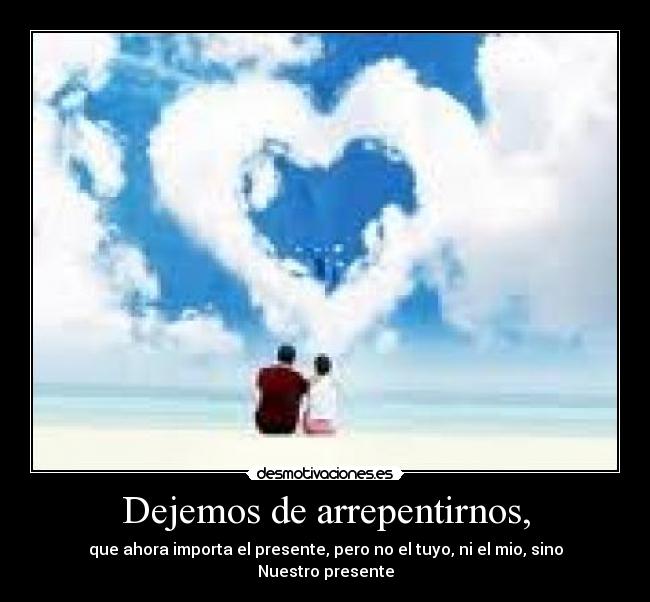 Dejemos de arrepentirnos, - que ahora importa el presente, pero no el tuyo, ni el mio, sino Nuestro presente