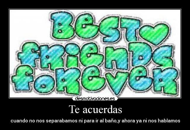 Te acuerdas - cuando no nos separabamos ni para ir al baño,y ahora ya ni nos hablamos