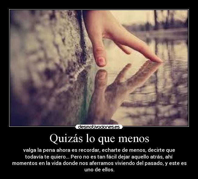 Quizás lo que menos - valga la pena ahora es recordar, echarte de menos, decirte que
todavía te quiero... Pero no es tan fácil dejar aquello atrás, ahí
momentos en la vida donde nos aferramos viviendo del pasado, y este es
uno de ellos.