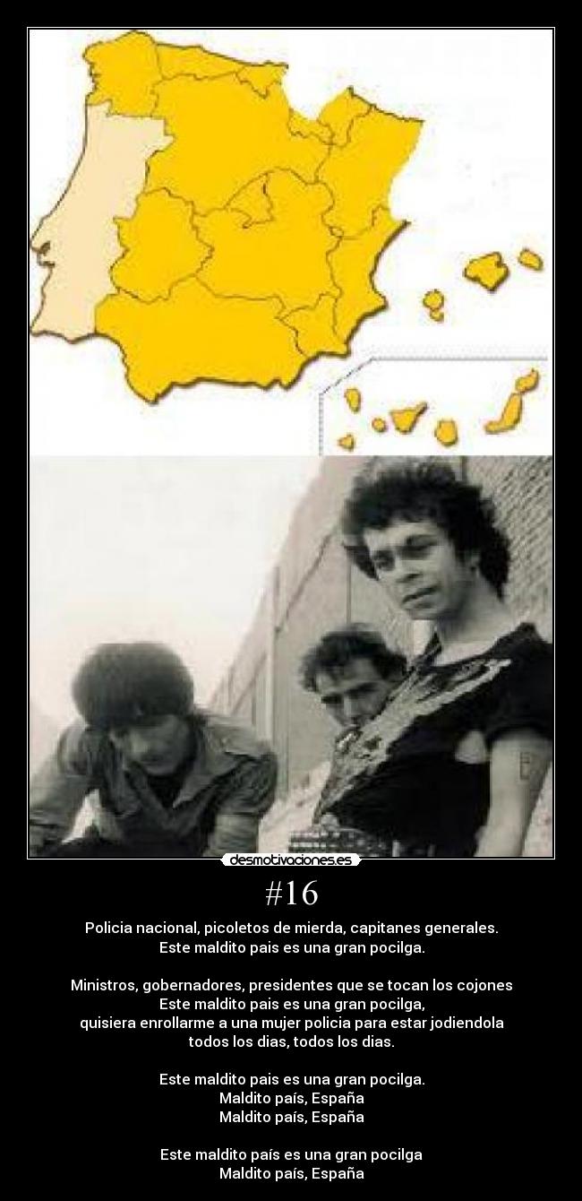#16 - Policia nacional, picoletos de mierda, capitanes generales.
Este maldito pais es una gran pocilga.
Ministros, gobernadores, presidentes que se tocan los cojones
Este maldito pais es una gran pocilga,
quisiera enrollarme a una mujer policia para estar jodiendola
todos los dias, todos los dias.
Este maldito pais es una gran pocilga.
Maldito país, España
Maldito país, España
Este maldito país es una gran pocilga
Maldito país, España