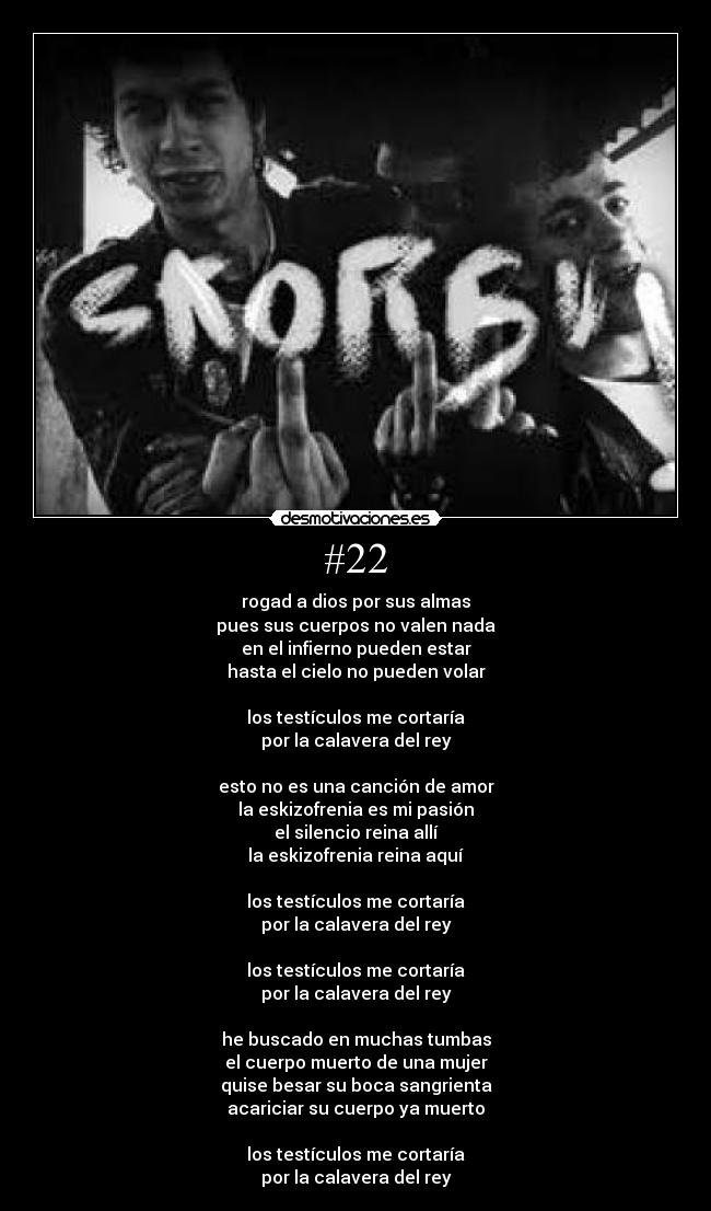 #22 - rogad a dios por sus almas
pues sus cuerpos no valen nada
en el infierno pueden estar
hasta el cielo no pueden volar
los testículos me cortaría
por la calavera del rey
esto no es una canción de amor
la eskizofrenia es mi pasión
el silencio reina allí
la eskizofrenia reina aquí
los testículos me cortaría
por la calavera del rey
los testículos me cortaría
por la calavera del rey
he buscado en muchas tumbas
el cuerpo muerto de una mujer
quise besar su boca sangrienta
acariciar su cuerpo ya muerto
los testículos me cortaría
por la calavera del rey