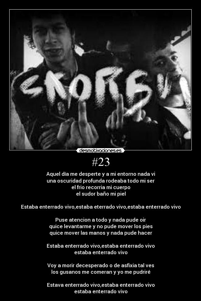 #23 - Aquel día me desperte y a mi entorno nada vi
una oscuridad profunda rodeaba todo mi ser
el frio recorria mi cuerpo
el sudor baño mi piel
Estaba enterrado vivo,estaba eterrado vivo,estaba enterrado vivo
Puse atencion a todo y nada pude oir
quice levantarme y no pude mover los pies
quice mover las manos y nada pude hacer
Estaba enterrado vivo,estaba enterrado vivo
estaba enterrado vivo
Voy a morir decesperado o de asfixia tal ves
los gusanos me comeran y yo me pudriré
Estava enterrado vivo,estaba enterrado vivo
estaba enterrado vivo