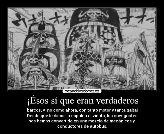 ¡Ésos sí que eran verdaderos - barcos, y no como ahora, con tanto motor y tanta gaita!
Desde que le dimos la espalda al viento, los navegantes
nos hemos convertido en una mezcla de mecánicos y
conductores de autobús.