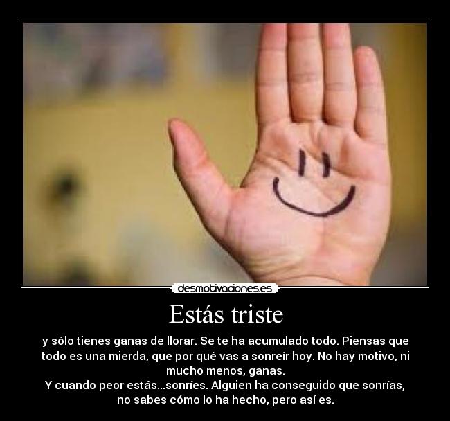 Estás triste - y sólo tienes ganas de llorar. Se te ha acumulado todo. Piensas que
todo es una mierda, que por qué vas a sonreír hoy. No hay motivo, ni
mucho menos, ganas.
Y cuando peor estás...sonríes. Alguien ha conseguido que sonrías,
no sabes cómo lo ha hecho, pero así es.