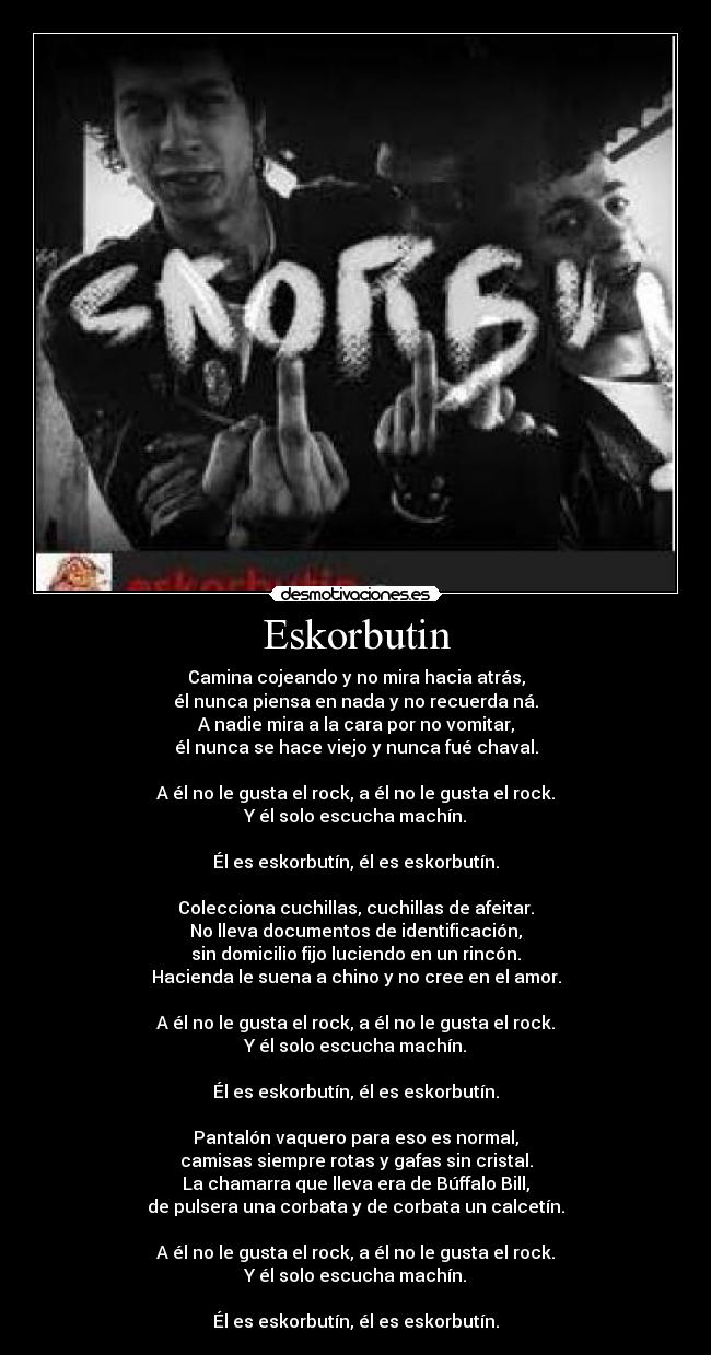 Eskorbutin - Camina cojeando y no mira hacia atrás,
él nunca piensa en nada y no recuerda ná.
A nadie mira a la cara por no vomitar,
él nunca se hace viejo y nunca fué chaval.
A él no le gusta el rock, a él no le gusta el rock.
Y él solo escucha machín.
Él es eskorbutín, él es eskorbutín.
Colecciona cuchillas, cuchillas de afeitar.
No lleva documentos de identificación,
sin domicilio fijo luciendo en un rincón.
Hacienda le suena a chino y no cree en el amor.
A él no le gusta el rock, a él no le gusta el rock.
Y él solo escucha machín.
Él es eskorbutín, él es eskorbutín.
Pantalón vaquero para eso es normal,
camisas siempre rotas y gafas sin cristal.
La chamarra que lleva era de Búffalo Bill,
de pulsera una corbata y de corbata un calcetín.
A él no le gusta el rock, a él no le gusta el rock.
Y él solo escucha machín.
Él es eskorbutín, él es eskorbutín.