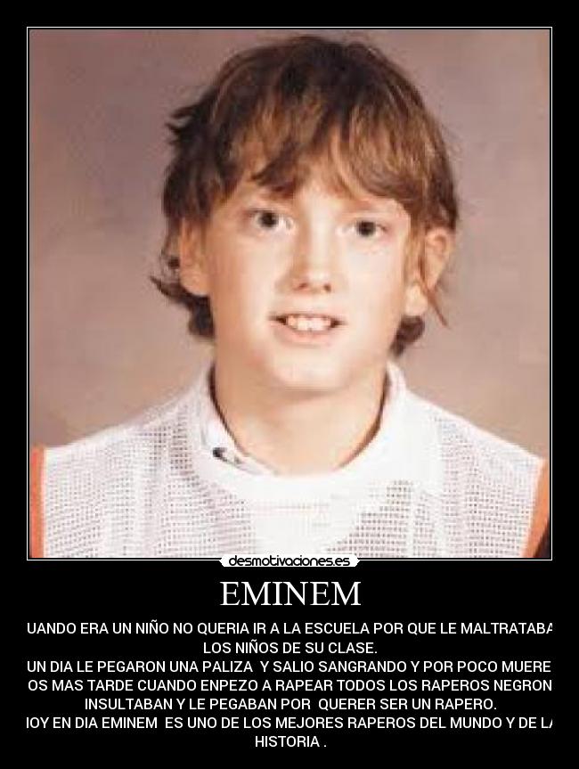 EMINEM - CUANDO ERA UN NIÑO NO QUERIA IR A LA ESCUELA POR QUE LE MALTRATABAN
LOS NIÑOS DE SU CLASE.
UN DIA LE PEGARON UNA PALIZA  Y SALIO SANGRANDO Y POR POCO MUERE.
AÑOS MAS TARDE CUANDO ENPEZO A RAPEAR TODOS LOS RAPEROS NEGRON LE
INSULTABAN Y LE PEGABAN POR  QUERER SER UN RAPERO.
HOY EN DIA EMINEM  ES UNO DE LOS MEJORES RAPEROS DEL MUNDO Y DE LA 
HISTORIA .