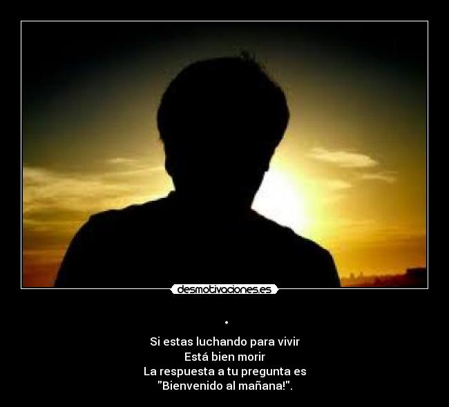. - Si estas luchando para vivir
Está bien morir
La respuesta a tu pregunta es
Bienvenido al mañana!.