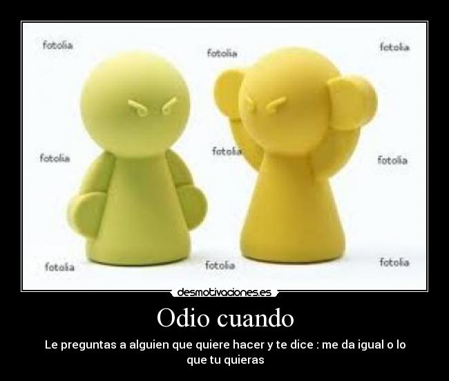 Odio cuando - Le preguntas a alguien que quiere hacer y te dice : me da igual o lo que tu quieras