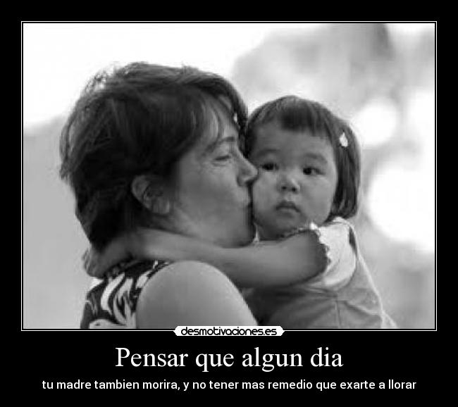 Pensar que algun dia - tu madre tambien morira, y no tener mas remedio que exarte a llorar