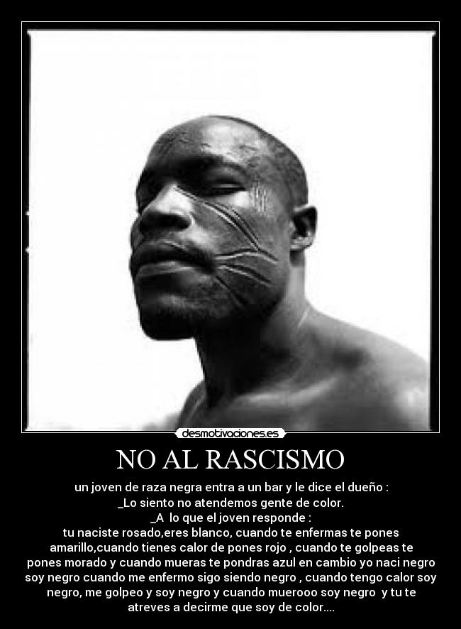 NO AL RASCISMO - un joven de raza negra entra a un bar y le dice el dueño :
_Lo siento no atendemos gente de color.
_A  lo que el joven responde :
tu naciste rosado,eres blanco, cuando te enfermas te pones
amarillo,cuando tienes calor de pones rojo , cuando te golpeas te
pones morado y cuando mueras te pondras azul en cambio yo naci negro
soy negro cuando me enfermo sigo siendo negro , cuando tengo calor soy
negro, me golpeo y soy negro y cuando muerooo soy negro  y tu te
atreves a decirme que soy de color....