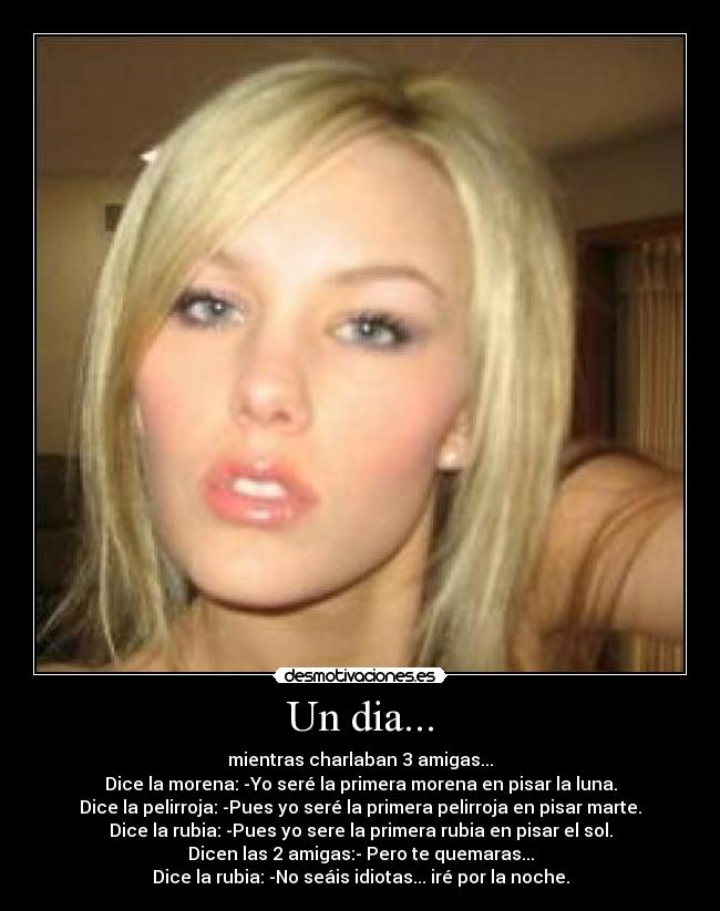 Un dia... - mientras charlaban 3 amigas...
Dice la morena: -Yo seré la primera morena en pisar la luna.
Dice la pelirroja: -Pues yo seré la primera pelirroja en pisar marte.
Dice la rubia: -Pues yo sere la primera rubia en pisar el sol.
Dicen las 2 amigas:- Pero te quemaras...
Dice la rubia: -No seáis idiotas... iré por la noche.