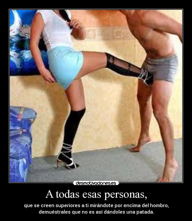 A todas esas personas, - que se creen superiores a ti mirándote por encima del hombro,
demuéstrales que no es así dándoles una patada.