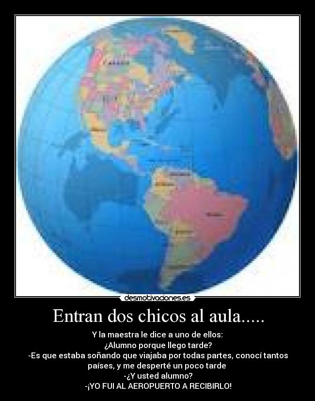 Entran dos chicos al aula..... - Y la maestra le dice a uno de ellos:
¿Alumno porque llego tarde?
-Es que estaba soñando que viajaba por todas partes, conocí tantos
países, y me desperté un poco tarde 
-¿Y usted alumno?
-¡YO FUI AL AEROPUERTO A RECIBIRLO!