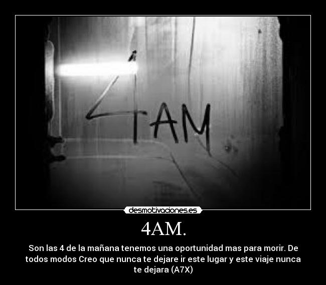 4AM. - Son las 4 de la mañana tenemos una oportunidad mas para morir. De
todos modos Creo que nunca te dejare ir este lugar y este viaje nunca
te dejara (A7X)