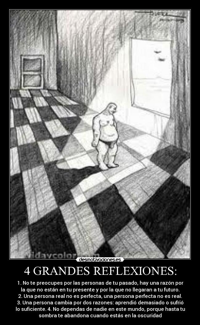 4 GRANDES REFLEXIONES: - 1. No te preocupes por las personas de tu pasado, hay una razón por
la que no están en tu presente y por la que no llegaran a tu futuro.
2. Una persona real no es perfecta, una persona perfecta no es real.
3. Una persona cambia por dos razones: aprendió demasiado o sufrió
lo suficiente. 4. No dependas de nadie en este mundo, porque hasta tu
sombra te abandona cuando estás en la oscuridad