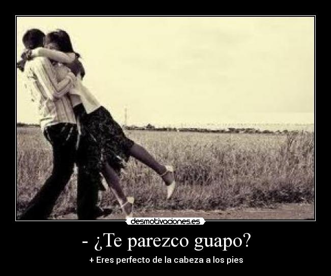 - ¿Te parezco guapo? - + Eres perfecto de la cabeza a los pies