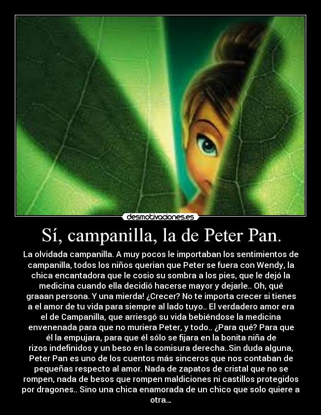 Sí, campanilla, la de Peter Pan. - La olvidada campanilla. A muy pocos le importaban los sentimientos de
campanilla, todos los niños querian que Peter se fuera con Wendy, la
chica encantadora que le cosio su sombra a los pies, que le dejó la
medicina cuando ella decidió hacerse mayor y dejarle.. Oh, qué
graaan persona. Y una mierda! ¿Crecer? No te importa crecer si tienes
a el amor de tu vida para siempre al lado tuyo.. El verdadero amor era
el de Campanilla, que arriesgó su vida bebiéndose la medicina
envenenada para que no muriera Peter, y todo.. ¿Para qué? Para que
él la empujara, para que él sólo se fijara en la bonita niña de
rizos indefinidos y un beso en la comisura derecha..Sin duda alguna,
Peter Pan es uno de los cuentos más sinceros que nos contaban de
pequeñas respecto al amor. Nada de zapatos de cristal que no se
rompen, nada de besos que rompen maldiciones ni castillos protegidos
por dragones.. Sino una chica enamorada de un chico que solo quiere a
otra…
