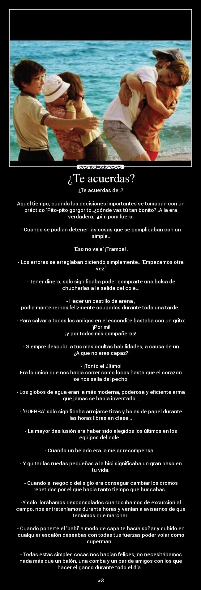 ¿Te acuerdas? - ¿Te acuerdas de..?
Aquel tiempo, cuando las decisiones importantes se tomaban con un
práctico Pito-pito gorgorito..¿dónde vas tú tan bonito?..A la era
verdadera.. ¡pim pom fuera!
- Cuando se podían detener las cosas que se complicaban con un
simple..
Eso no vale ¡Trampa! .
- Los errores se arreglaban diciendo simplemente...Empezamos otra
vez
- Tener dinero, sólo significaba poder comprarte una bolsa de
chucherías a la salida del cole...
- Hacer un castillo de arena ,
podía mantenernos felizmente ocupados durante toda una tarde..
- Para salvar a todos los amigos en el escondite bastaba con un grito:
¡Por mí!
¡y por todos mis compañeros!
- Siempre descubrí a tus más ocultas habilidades, a causa de un
¿A que no eres capaz?
- ¡Tonto el último!
Era lo único que nos hacía correr como locos hasta que el corazón
se nos salía del pecho.
- Los globos de agua eran la más moderna, poderosa y eficiente arma
que jamás se había inventado...
- GUERRA sólo significaba arrojarse tizas y bolas de papel durante
las horas libres en clase...
- La mayor desilusión era haber sido elegidos los últimos en los
equipos del cole...
- Cuando un helado era la mejor recompensa...
- Y quitar las ruedas pequeñas a la bici significaba un gran paso en
tu vida.
- Cuando el negocio del siglo era conseguir cambiar los cromos
repetidos por el que hacía tanto tiempo que buscabas...
-Y sólo llorábamos desconsolados cuando íbamos de excursión al
campo, nos entreteníamos durante horas y venían a avisarnos de que
teníamos que marchar.
- Cuando ponerte el babi a modo de capa te hacía soñar y subido en
cualquier escalón deseabas con todas tus fuerzas poder volar como
superman...
- Todas estas simples cosas nos hacían felices, no necesitábamos
nada más que un balón, una comba y un par de amigos con los que
hacer el ganso durante todo el día...
>3