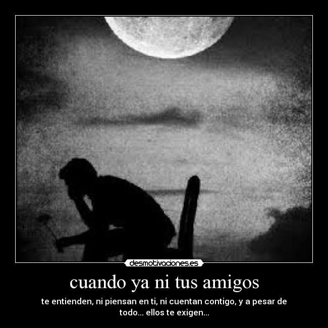 cuando ya ni tus amigos - te entienden, ni piensan en ti, ni cuentan contigo, y a pesar de todo... ellos te exigen...