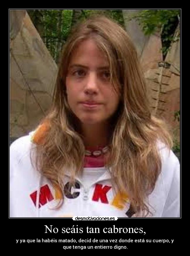 No seáis tan cabrones, - y ya que la habéis matado, decid de una vez donde está su cuerpo, y
que tenga un entierro digno.