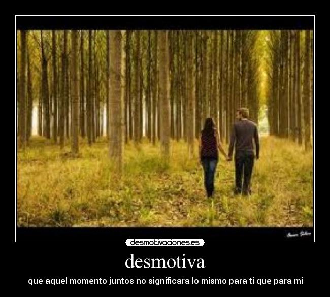 desmotiva - que aquel momento juntos no significara lo mismo para ti que para mi