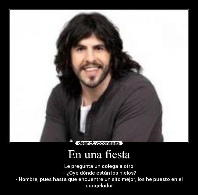 En una fiesta - Le pregunta un colega a otro:
+ ¿Oye dónde están los hielos?
- Hombre, pues hasta que encuentre un sito mejor, los he puesto en el congelador